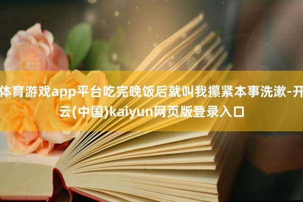 体育游戏app平台吃完晚饭后就叫我攥紧本事洗漱-开云(中国)kaiyun网页版登录入口