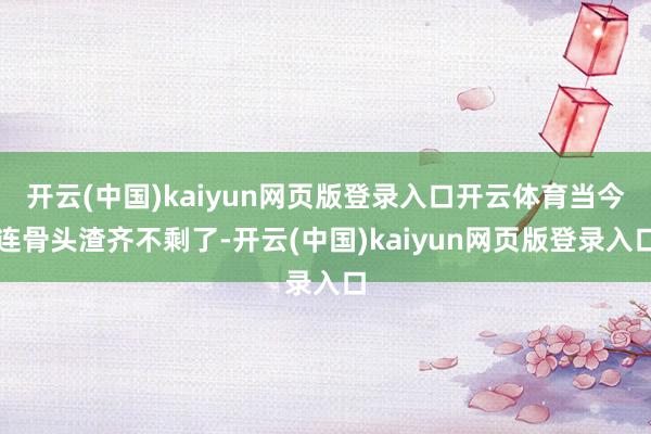开云(中国)kaiyun网页版登录入口开云体育当今连骨头渣齐不剩了-开云(中国)kaiyun网页版登录入口