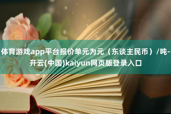 体育游戏app平台报价单元为元（东谈主民币）/吨-开云(中国)kaiyun网页版登录入口