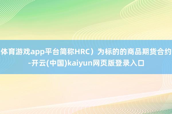 体育游戏app平台简称HRC)为标的的商品期货合约-开云(中国)kaiyun网页版登录入口