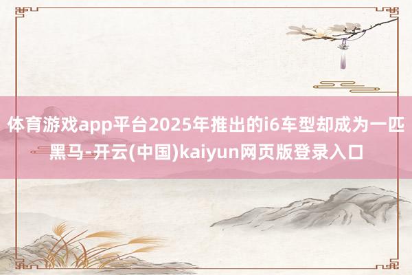 体育游戏app平台2025年推出的i6车型却成为一匹黑马-开云(中国)kaiyun网页版登录入口