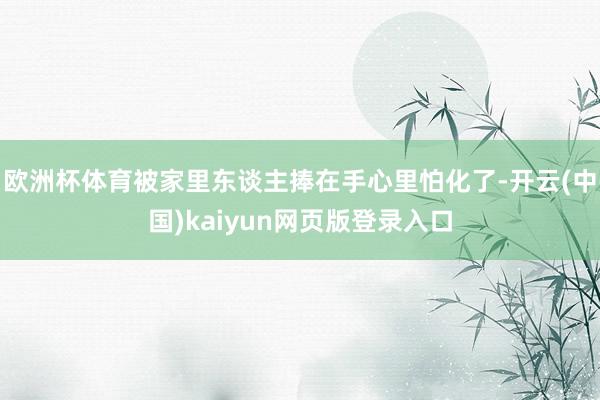 欧洲杯体育被家里东谈主捧在手心里怕化了-开云(中国)kaiyun网页版登录入口