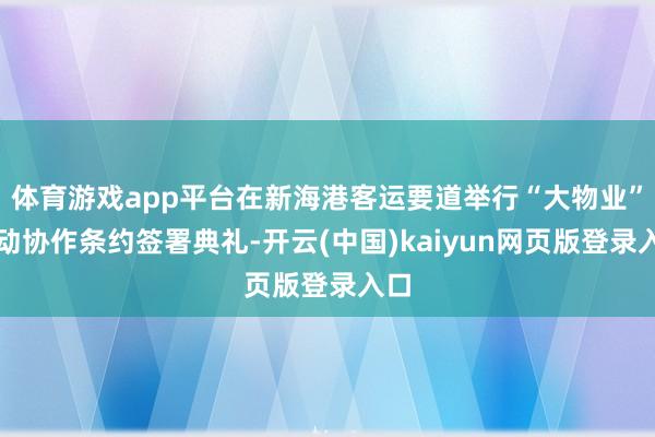 体育游戏app平台在新海港客运要道举行“大物业”劳动协作条约签署典礼-开云(中国)kaiyun网页版登录入口