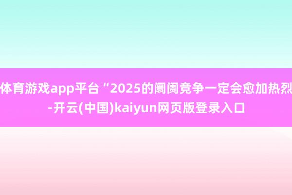 体育游戏app平台“2025的阛阓竞争一定会愈加热烈-开云(中国)kaiyun网页版登录入口