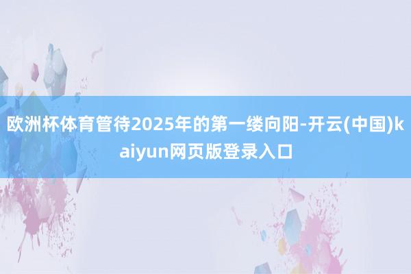 欧洲杯体育管待2025年的第一缕向阳-开云(中国)kaiyun网页版登录入口