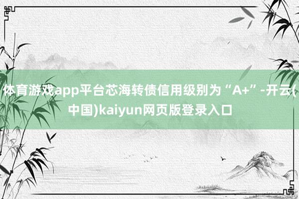 体育游戏app平台芯海转债信用级别为“A+”-开云(中国)kaiyun网页版登录入口