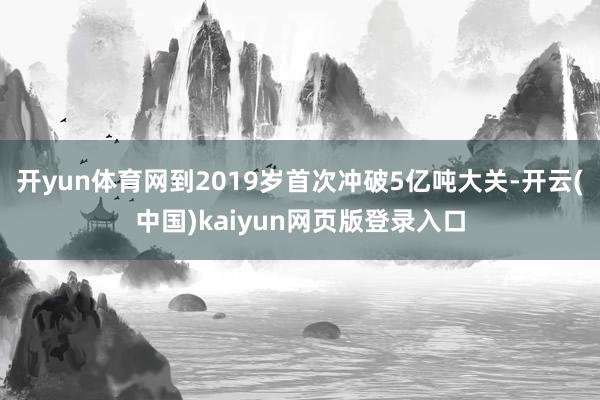 开yun体育网到2019岁首次冲破5亿吨大关-开云(中国)kaiyun网页版登录入口