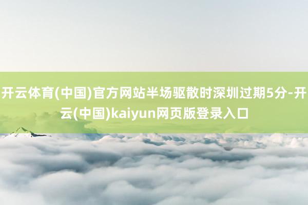 开云体育(中国)官方网站半场驱散时深圳过期5分-开云(中国)kaiyun网页版登录入口