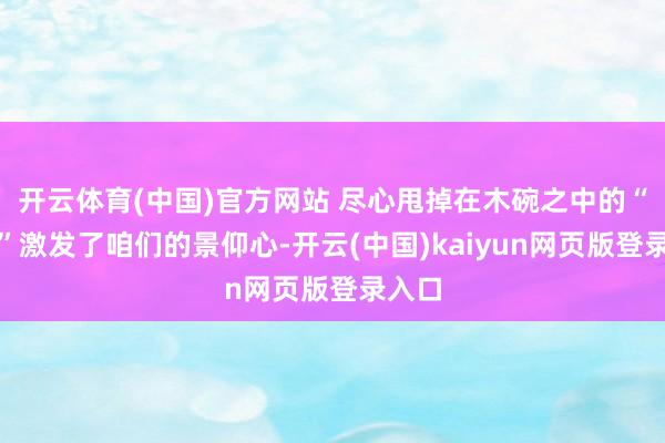 开云体育(中国)官方网站 尽心甩掉在木碗之中的“生姜”激发了咱们的景仰心-开云(中国)kaiyun网页版登录入口