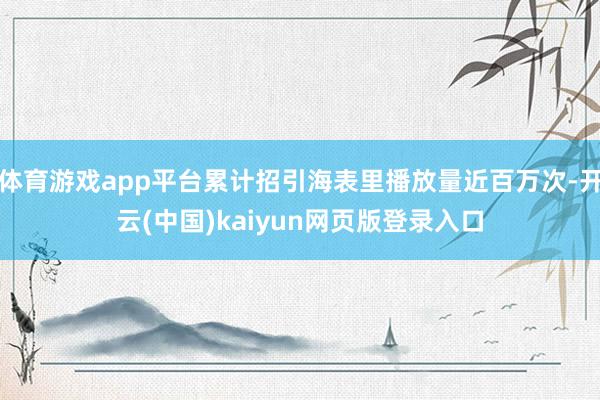 体育游戏app平台累计招引海表里播放量近百万次-开云(中国)kaiyun网页版登录入口