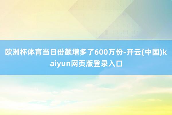 欧洲杯体育当日份额增多了600万份-开云(中国)kaiyun网页版登录入口