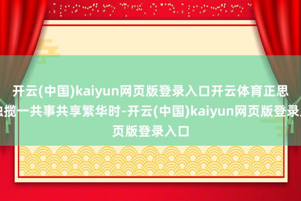 开云(中国)kaiyun网页版登录入口开云体育正思和独揽一共事共享繁华时-开云(中国)kaiyun网页版登录入口