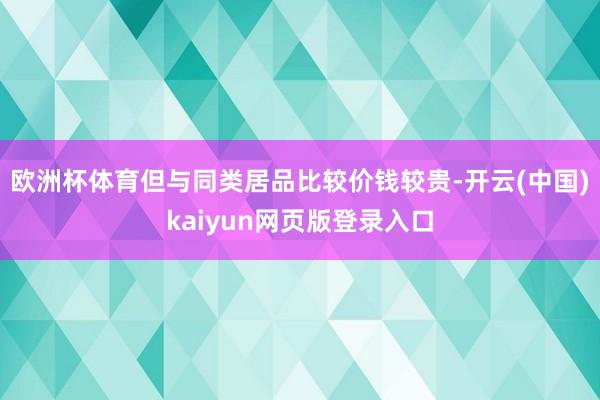 欧洲杯体育但与同类居品比较价钱较贵-开云(中国)kaiyun网页版登录入口