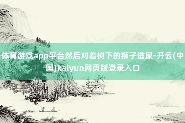 体育游戏app平台然后对着树下的狮子滋尿-开云(中国)kaiyun网页版登录入口