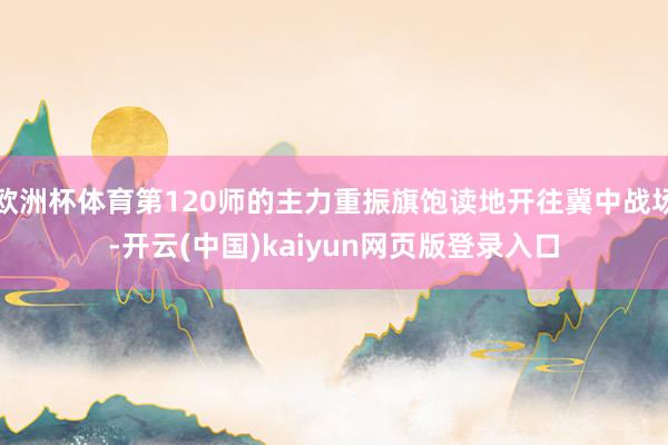 欧洲杯体育第120师的主力重振旗饱读地开往冀中战场-开云(中国)kaiyun网页版登录入口
