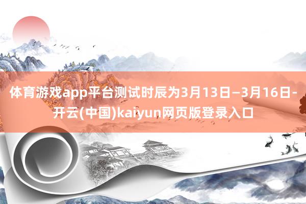 体育游戏app平台测试时辰为3月13日—3月16日-开云(中国)kaiyun网页版登录入口