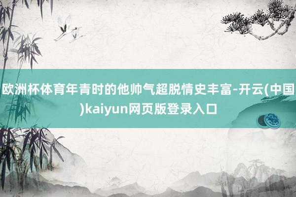 欧洲杯体育年青时的他帅气超脱情史丰富-开云(中国)kaiyun网页版登录入口