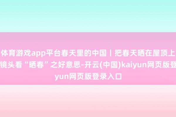 体育游戏app平台春天里的中国丨把春天晒在屋顶上！移轴镜头看“晒春”之好意思-开云(中国)kaiyun网页版登录入口