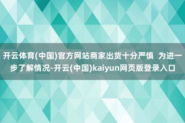 开云体育(中国)官方网站商家出货十分严慎 为进一步了解情况-开云(中国)kaiyun网页版登录入口