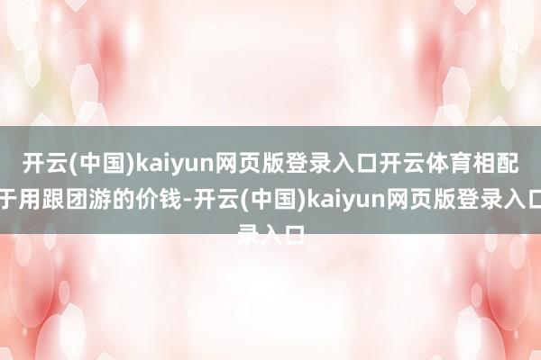 开云(中国)kaiyun网页版登录入口开云体育相配于用跟团游的价钱-开云(中国)kaiyun网页版登录入口