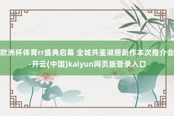 欧洲杯体育rr盛典启幕 全城共鉴湖居新作本次推介会-开云(中国)kaiyun网页版登录入口