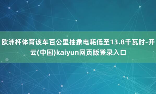 欧洲杯体育该车百公里抽象电耗低至13.8千瓦时-开云(中国)kaiyun网页版登录入口
