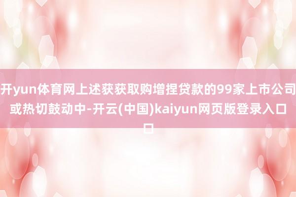 开yun体育网上述获获取购增捏贷款的99家上市公司或热切鼓动中-开云(中国)kaiyun网页版登录入口
