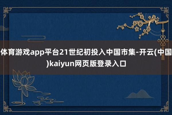 体育游戏app平台21世纪初投入中国市集-开云(中国)kaiyun网页版登录入口