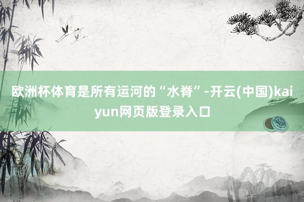 欧洲杯体育是所有运河的“水脊”-开云(中国)kaiyun网页版登录入口