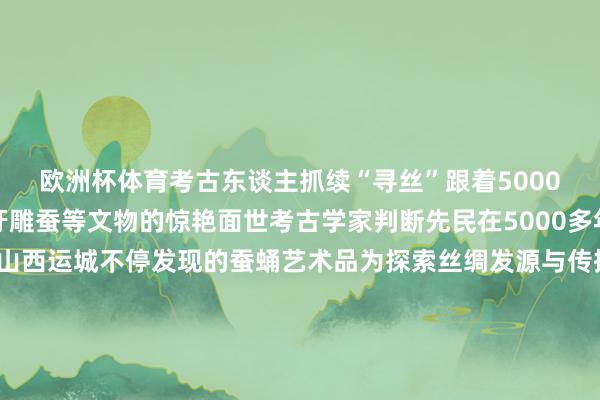 欧洲杯体育考古东谈主抓续“寻丝”跟着5000多年前桑蚕丝残留物牙雕蚕等文物的惊艳面世考古学家判断先民在5000多年前已开动育蚕制丝而山西运城不停发现的蚕蛹艺术品为探索丝绸发源与传播等提供了伏击踪迹有各人以为蚕在那时生涯中已占有伏击位置也有各人臆测可能先民对蚕“吐丝结茧、破茧成蛾”的生命过程怀有原始顾惜跟着中国当代考古学的发展东谈主们正在不停接近时光深处的真相筹办：胡国香记者：王学涛海报：聂毅统筹：孟洁学术衔尾：山西省考古相关院副院长 郑媛山西省考古相关院中原娴雅相关所副长处 吴洋洋山西省考古相关院相关员 田建文吉林大学考古学院院长 段天璟浙江大学解说、中国丝绸博物馆原馆长 赵丰-开云(中国)kaiyun网页版登录入口