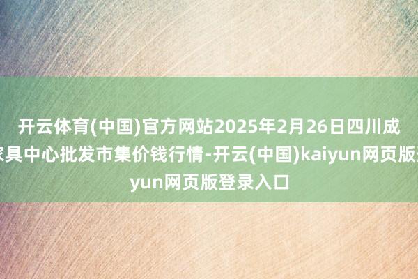 开云体育(中国)官方网站2025年2月26日四川成王人农家具中心批发市集价钱行情-开云(中国)kaiyun网页版登录入口