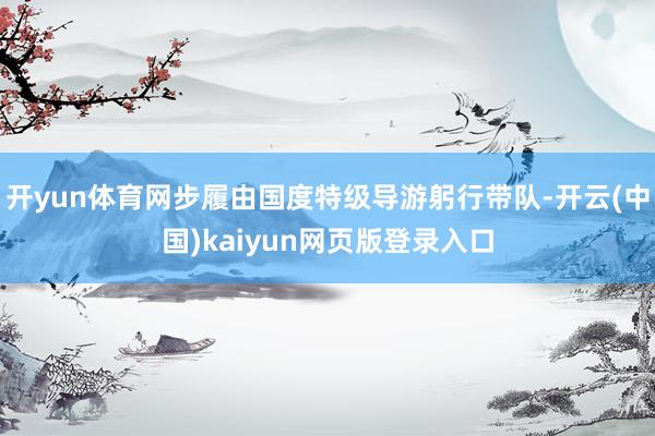 开yun体育网步履由国度特级导游躬行带队-开云(中国)kaiyun网页版登录入口