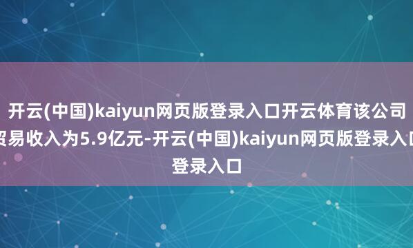 开云(中国)kaiyun网页版登录入口开云体育该公司贸易收入为5.9亿元-开云(中国)kaiyun网页版登录入口
