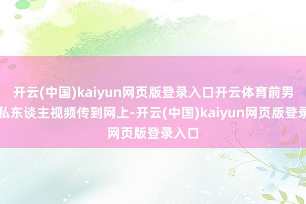 开云(中国)kaiyun网页版登录入口开云体育前男友把私东谈主视频传到网上-开云(中国)kaiyun网页版登录入口