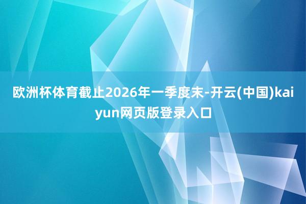欧洲杯体育截止2026年一季度末-开云(中国)kaiyun网页版登录入口