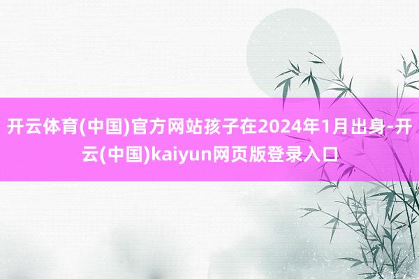 开云体育(中国)官方网站孩子在2024年1月出身-开云(中国)kaiyun网页版登录入口