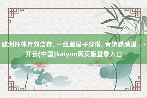 欧洲杯体育刘浩存, 一组蓝裙子穿搭, 青娥感满溢。-开云(中国)kaiyun网页版登录入口