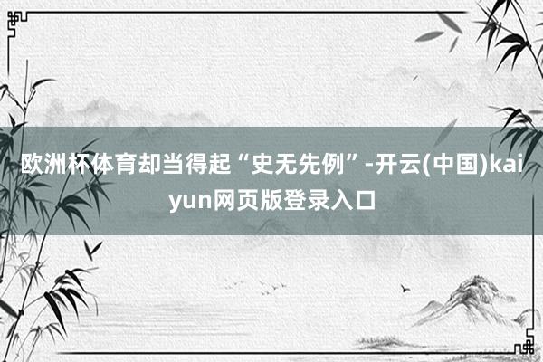 欧洲杯体育却当得起“史无先例”-开云(中国)kaiyun网页版登录入口