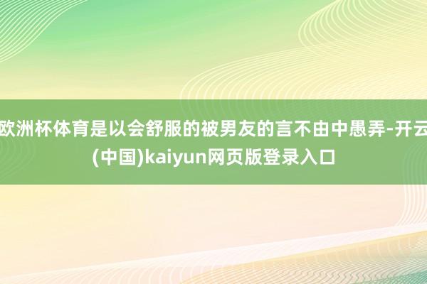 欧洲杯体育是以会舒服的被男友的言不由中愚弄-开云(中国)kaiyun网页版登录入口