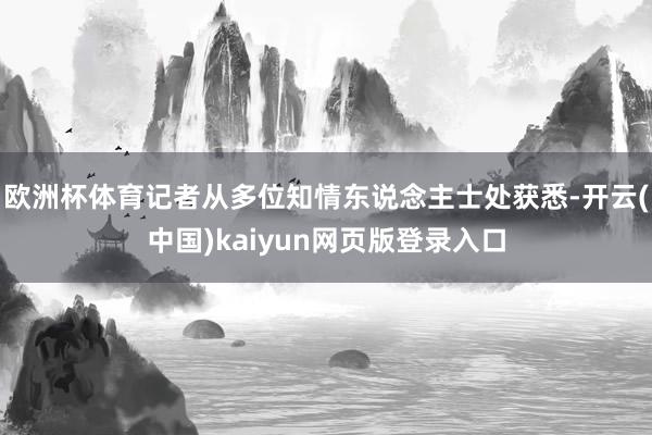 欧洲杯体育记者从多位知情东说念主士处获悉-开云(中国)kaiyun网页版登录入口
