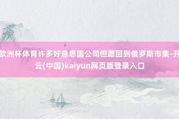 欧洲杯体育许多好意思国公司但愿回到俄罗斯市集-开云(中国)kaiyun网页版登录入口
