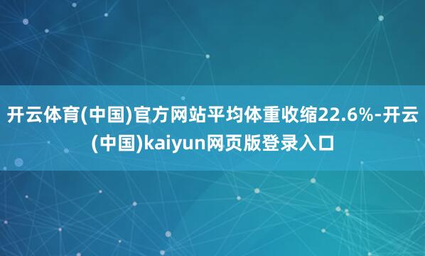 开云体育(中国)官方网站平均体重收缩22.6%-开云(中国)kaiyun网页版登录入口