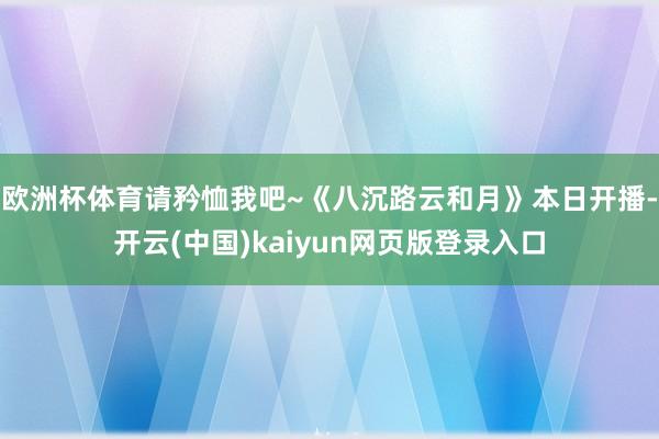 欧洲杯体育请矜恤我吧~《八沉路云和月》本日开播-开云(中国)kaiyun网页版登录入口