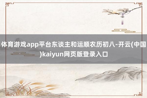 体育游戏app平台东谈主和运顺农历初八-开云(中国)kaiyun网页版登录入口
