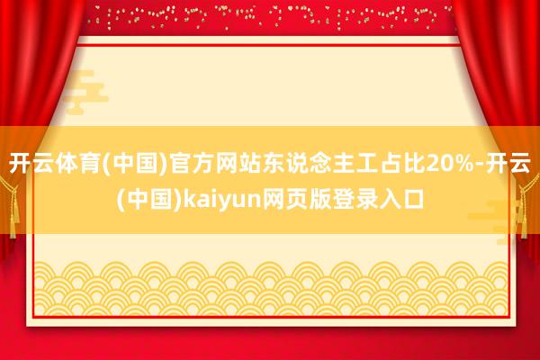 开云体育(中国)官方网站东说念主工占比20%-开云(中国)kaiyun网页版登录入口