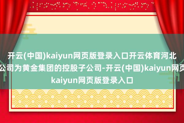 开云(中国)kaiyun网页版登录入口开云体育河北公司和科技公司为黄金集团的控股子公司-开云(中国)kaiyun网页版登录入口