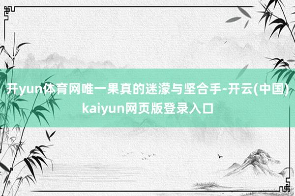 开yun体育网唯一果真的迷濛与坚合手-开云(中国)kaiyun网页版登录入口