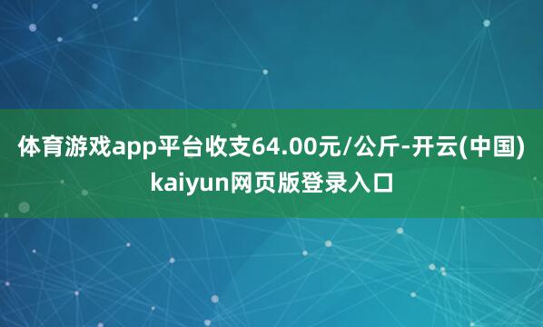 体育游戏app平台收支64.00元/公斤-开云(中国)kaiyun网页版登录入口