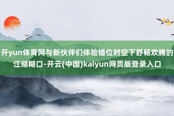 开yun体育网与新伙伴们体验错位时空下舒畅欢腾的江湖糊口-开云(中国)kaiyun网页版登录入口
