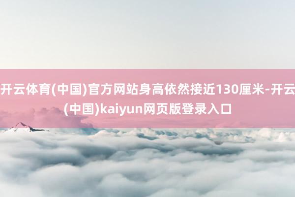 开云体育(中国)官方网站身高依然接近130厘米-开云(中国)kaiyun网页版登录入口
